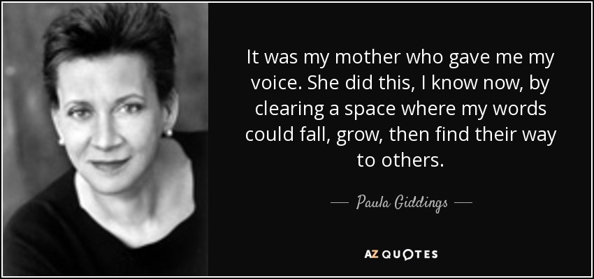 It was my mother who gave me my voice. She did this, I know now, by clearing a space where my words could fall, grow, then find their way to others. - Paula Giddings