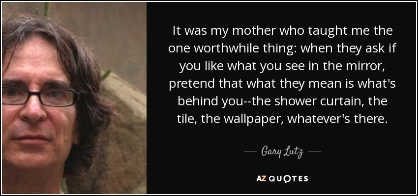 It was my mother who taught me the one worthwhile thing: when they ask if you like what you see in the mirror, pretend that what they mean is what's behind you--the shower curtain, the tile, the wallpaper, whatever's there. - Gary Lutz