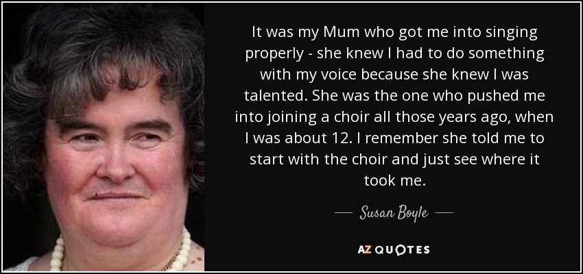 It was my Mum who got me into singing properly - she knew I had to do something with my voice because she knew I was talented. She was the one who pushed me into joining a choir all those years ago, when I was about 12. I remember she told me to start with the choir and just see where it took me. - Susan Boyle