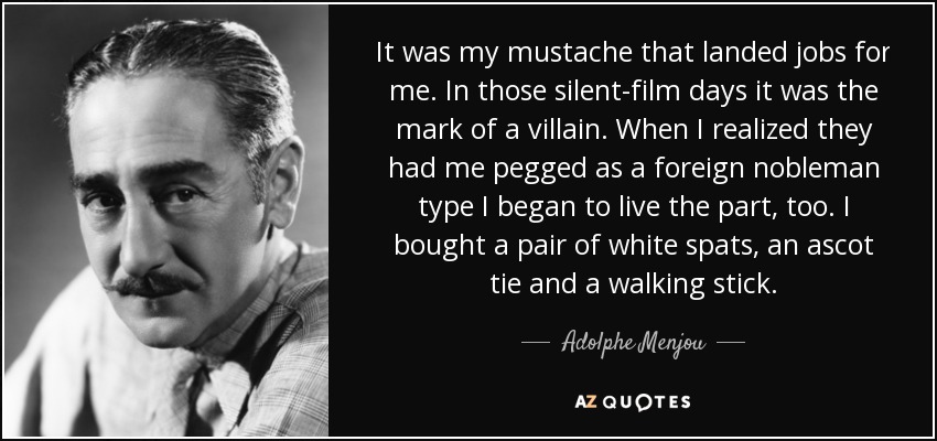 It was my mustache that landed jobs for me. In those silent-film days it was the mark of a villain. When I realized they had me pegged as a foreign nobleman type I began to live the part, too. I bought a pair of white spats, an ascot tie and a walking stick. - Adolphe Menjou