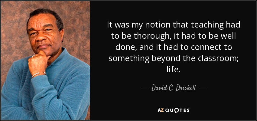 It was my notion that teaching had to be thorough, it had to be well done, and it had to connect to something beyond the classroom; life. - David C. Driskell