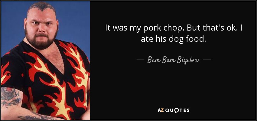 It was my pork chop. But that's ok. I ate his dog food. - Bam Bam Bigelow