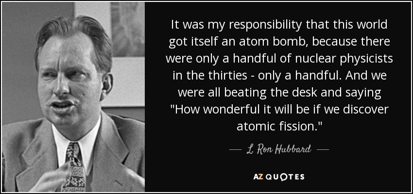 It was my responsibility that this world got itself an atom bomb, because there were only a handful of nuclear physicists in the thirties - only a handful. And we were all beating the desk and saying 