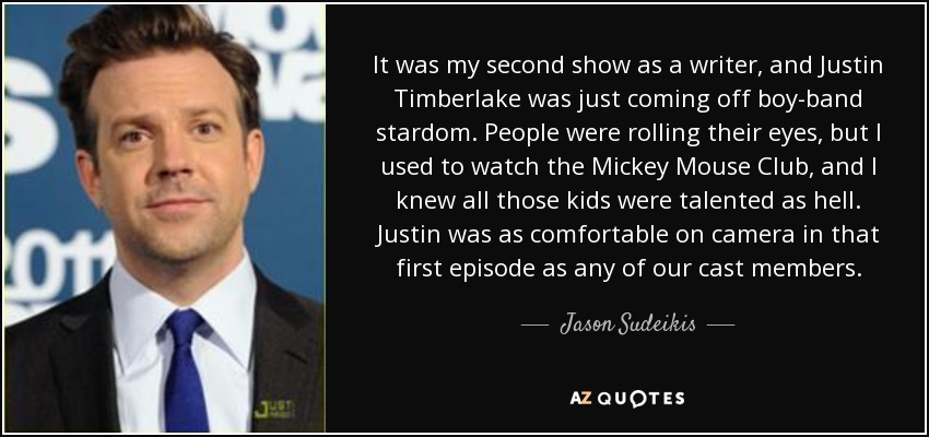 It was my second show as a writer, and Justin Timberlake was just coming off boy-band stardom. People were rolling their eyes, but I used to watch the Mickey Mouse Club, and I knew all those kids were talented as hell. Justin was as comfortable on camera in that first episode as any of our cast members. - Jason Sudeikis