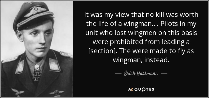 It was my view that no kill was worth the life of a wingman. . . . Pilots in my unit who lost wingmen on this basis were prohibited from leading a [section]. The were made to fly as wingman, instead. - Erich Hartmann