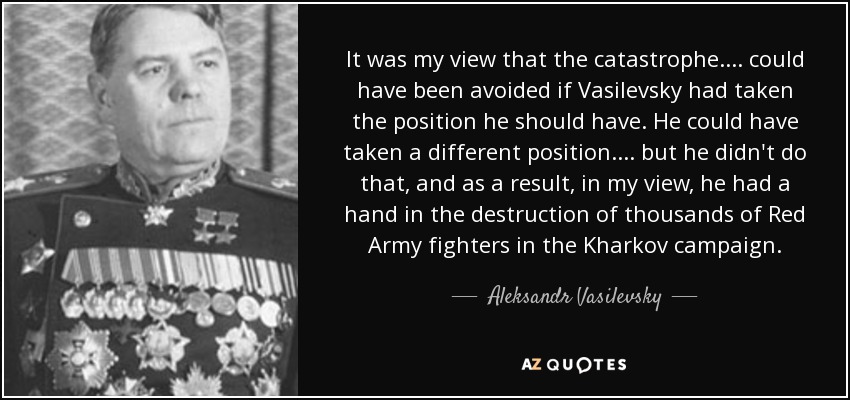 It was my view that the catastrophe. . . . could have been avoided if Vasilevsky had taken the position he should have. He could have taken a different position. . . . but he didn't do that, and as a result, in my view, he had a hand in the destruction of thousands of Red Army fighters in the Kharkov campaign. - Aleksandr Vasilevsky