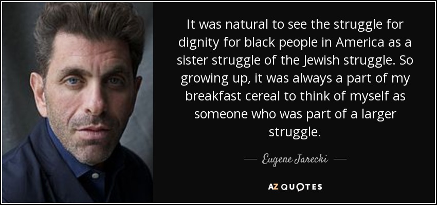It was natural to see the struggle for dignity for black people in America as a sister struggle of the Jewish struggle. So growing up, it was always a part of my breakfast cereal to think of myself as someone who was part of a larger struggle. - Eugene Jarecki