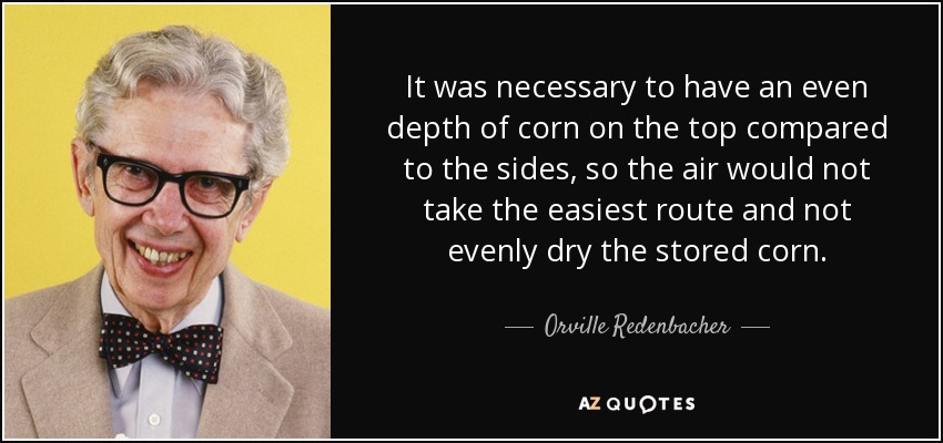 It was necessary to have an even depth of corn on the top compared to the sides, so the air would not take the easiest route and not evenly dry the stored corn. - Orville Redenbacher