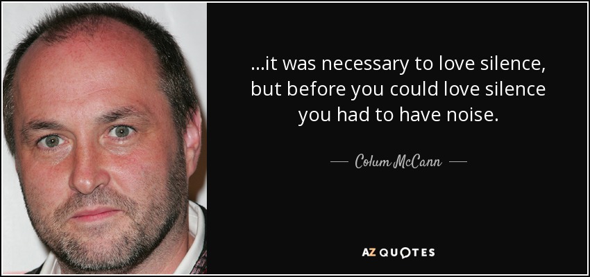 ...it was necessary to love silence, but before you could love silence you had to have noise. - Colum McCann