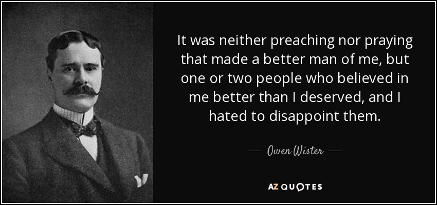 It was neither preaching nor praying that made a better man of me, but one or two people who believed in me better than I deserved, and I hated to disappoint them. - Owen Wister