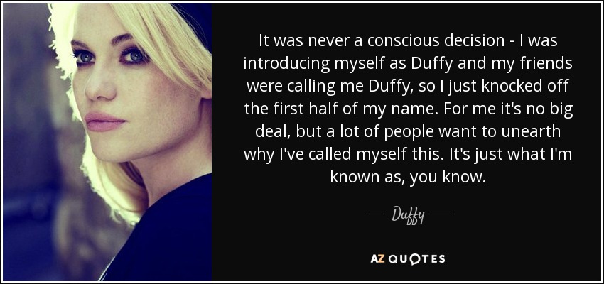 It was never a conscious decision - I was introducing myself as Duffy and my friends were calling me Duffy, so I just knocked off the first half of my name. For me it's no big deal, but a lot of people want to unearth why I've called myself this. It's just what I'm known as, you know. - Duffy