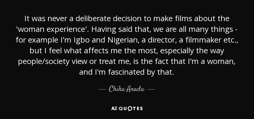 It was never a deliberate decision to make films about the 'woman experience'. Having said that, we are all many things - for example I'm Igbo and Nigerian, a director, a filmmaker etc., but I feel what affects me the most, especially the way people/society view or treat me, is the fact that I'm a woman, and I'm fascinated by that. - Chika Anadu