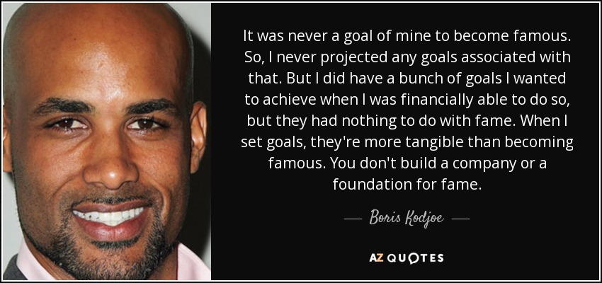 It was never a goal of mine to become famous. So, I never projected any goals associated with that. But I did have a bunch of goals I wanted to achieve when I was financially able to do so, but they had nothing to do with fame. When I set goals, they're more tangible than becoming famous. You don't build a company or a foundation for fame. - Boris Kodjoe