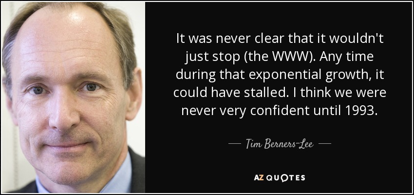 It was never clear that it wouldn't just stop (the WWW). Any time during that exponential growth, it could have stalled. I think we were never very confident until 1993. - Tim Berners-Lee