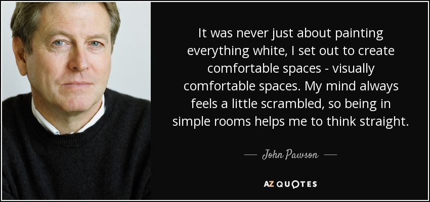 It was never just about painting everything white, I set out to create comfortable spaces - visually comfortable spaces. My mind always feels a little scrambled, so being in simple rooms helps me to think straight. - John Pawson