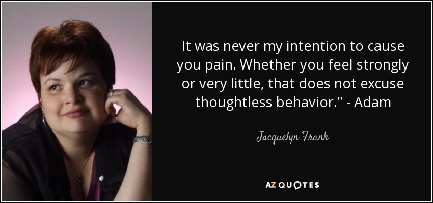It was never my intention to cause you pain. Whether you feel strongly or very little, that does not excuse thoughtless behavior.