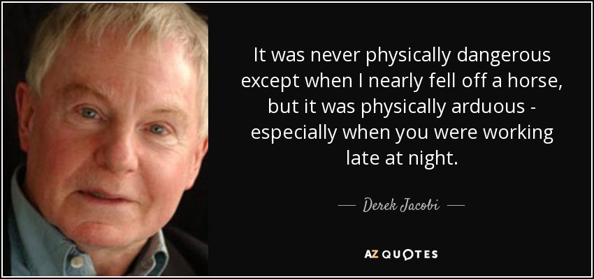 It was never physically dangerous except when I nearly fell off a horse, but it was physically arduous - especially when you were working late at night. - Derek Jacobi