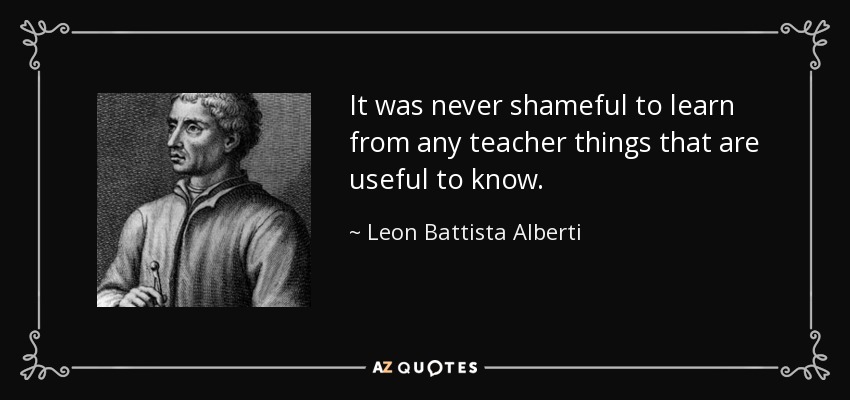 It was never shameful to learn from any teacher things that are useful to know. - Leon Battista Alberti