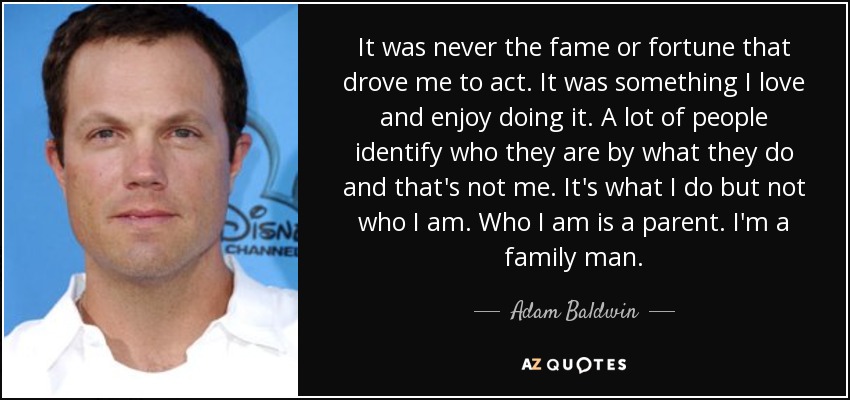 It was never the fame or fortune that drove me to act. It was something I love and enjoy doing it. A lot of people identify who they are by what they do and that's not me. It's what I do but not who I am. Who I am is a parent. I'm a family man. - Adam Baldwin