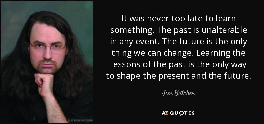 It was never too late to learn something. The past is unalterable in any event. The future is the only thing we can change. Learning the lessons of the past is the only way to shape the present and the future. - Jim Butcher