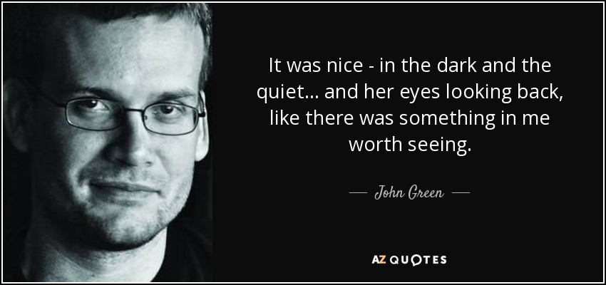 It was nice - in the dark and the quiet... and her eyes looking back, like there was something in me worth seeing. - John Green