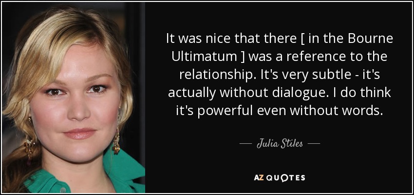 It was nice that there [ in the Bourne Ultimatum ] was a reference to the relationship . It's very subtle - it's actually without dialogue. I do think it's powerful even without words. - Julia Stiles