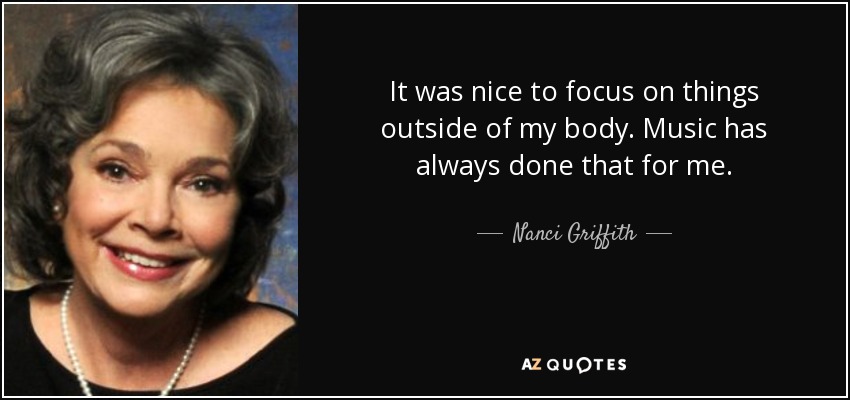 It was nice to focus on things outside of my body. Music has always done that for me. - Nanci Griffith