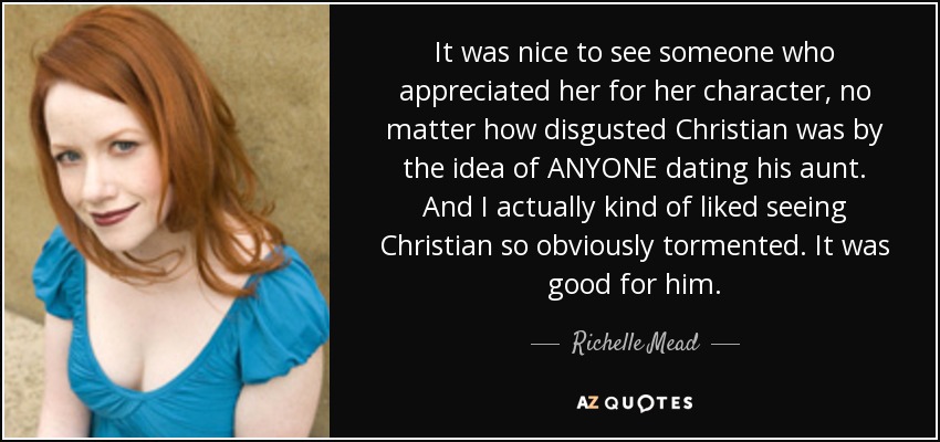 It was nice to see someone who appreciated her for her character, no matter how disgusted Christian was by the idea of ANYONE dating his aunt. And I actually kind of liked seeing Christian so obviously tormented. It was good for him. - Richelle Mead