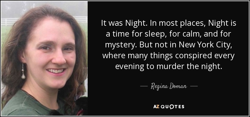 It was Night. In most places, Night is a time for sleep, for calm, and for mystery. But not in New York City, where many things conspired every evening to murder the night. - Regina Doman