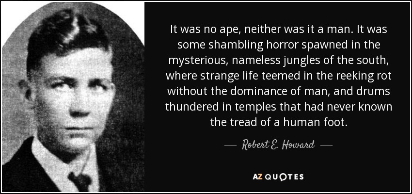 It was no ape, neither was it a man. It was some shambling horror spawned in the mysterious, nameless jungles of the south, where strange life teemed in the reeking rot without the dominance of man, and drums thundered in temples that had never known the tread of a human foot. - Robert E. Howard