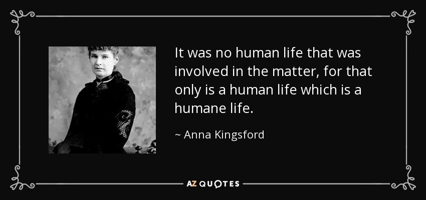It was no human life that was involved in the matter, for that only is a human life which is a humane life. - Anna Kingsford