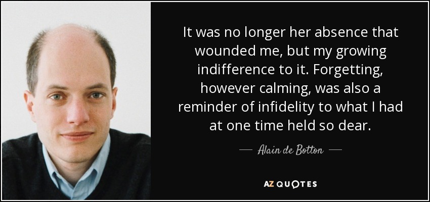 It was no longer her absence that wounded me, but my growing indifference to it. Forgetting, however calming, was also a reminder of infidelity to what I had at one time held so dear. - Alain de Botton