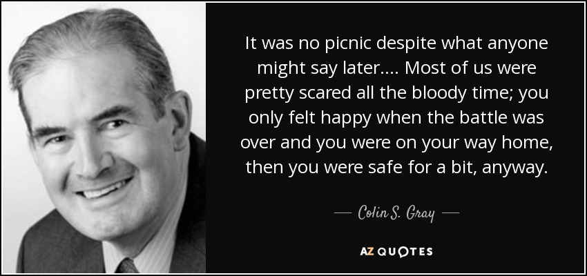 It was no picnic despite what anyone might say later . . . . Most of us were pretty scared all the bloody time; you only felt happy when the battle was over and you were on your way home, then you were safe for a bit, anyway. - Colin S. Gray