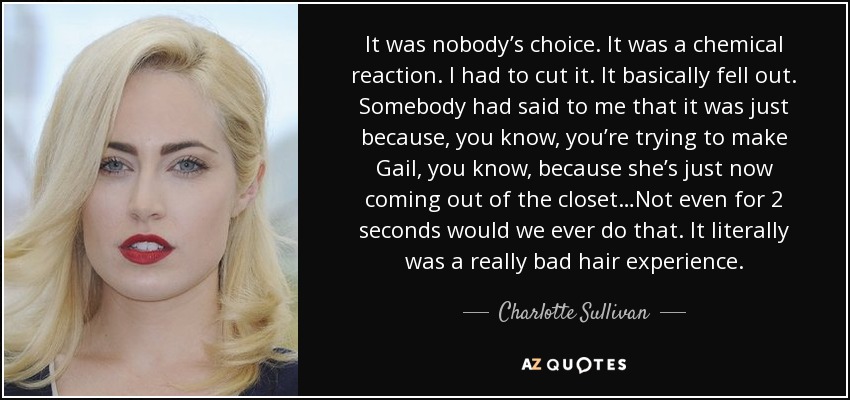 It was nobody’s choice. It was a chemical reaction. I had to cut it. It basically fell out. Somebody had said to me that it was just because, you know, you’re trying to make Gail, you know, because she’s just now coming out of the closet…Not even for 2 seconds would we ever do that. It literally was a really bad hair experience. - Charlotte Sullivan