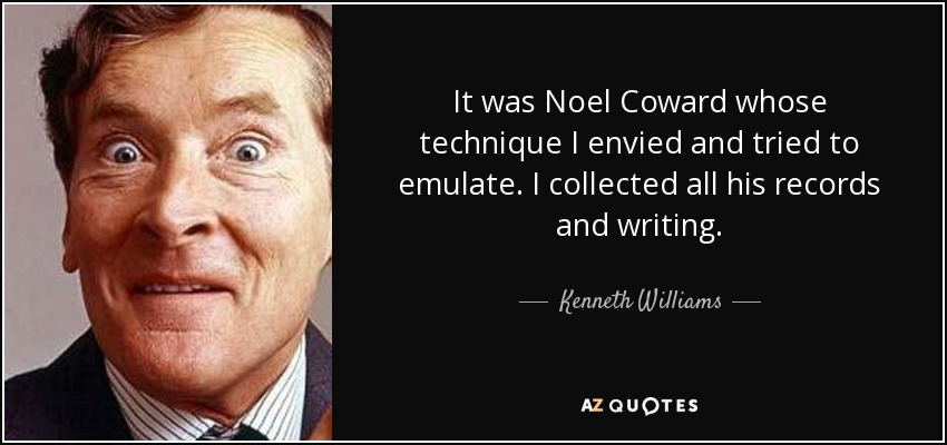 It was Noel Coward whose technique I envied and tried to emulate. I collected all his records and writing. - Kenneth Williams