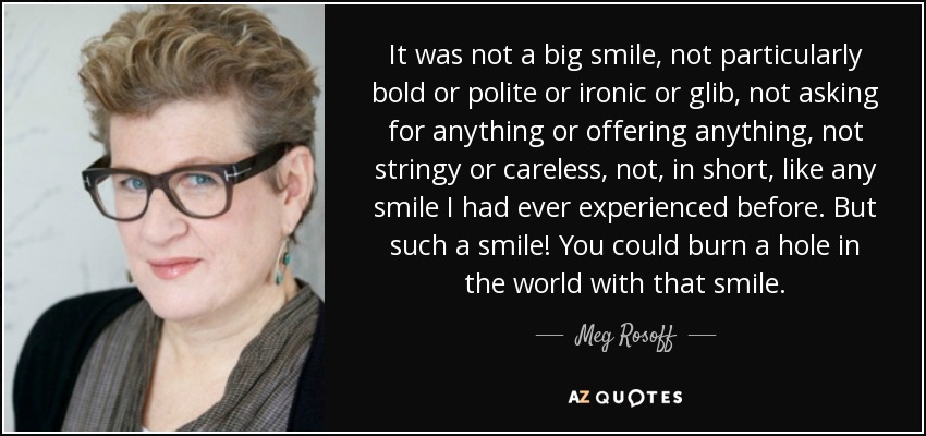 It was not a big smile, not particularly bold or polite or ironic or glib, not asking for anything or offering anything, not stringy or careless, not, in short, like any smile I had ever experienced before. But such a smile! You could burn a hole in the world with that smile. - Meg Rosoff