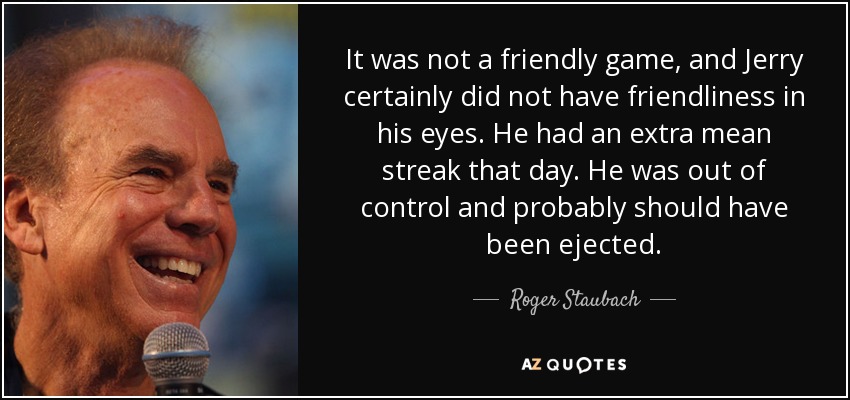 It was not a friendly game, and Jerry certainly did not have friendliness in his eyes. He had an extra mean streak that day. He was out of control and probably should have been ejected. - Roger Staubach