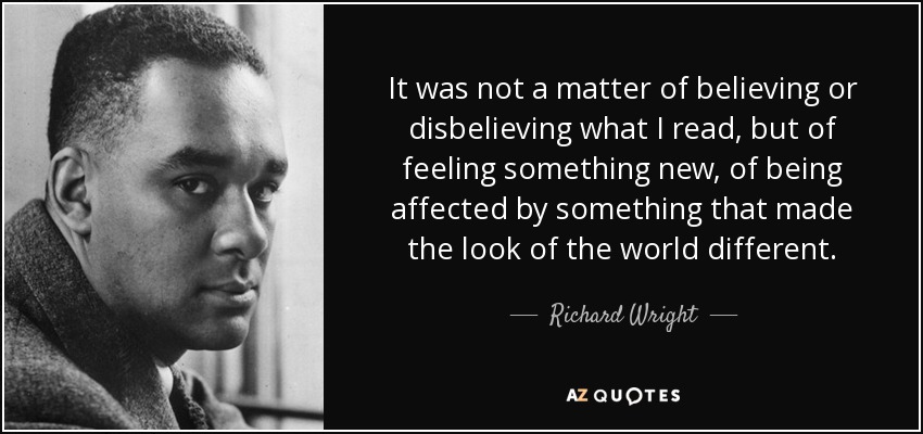 It was not a matter of believing or disbelieving what I read, but of feeling something new, of being affected by something that made the look of the world different. - Richard Wright
