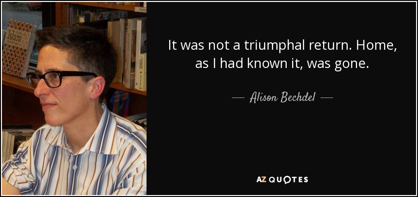 It was not a triumphal return. Home, as I had known it, was gone. - Alison Bechdel