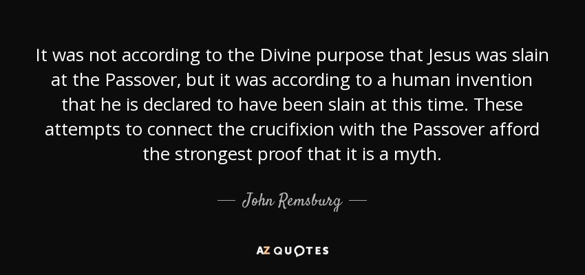 It was not according to the Divine purpose that Jesus was slain at the Passover, but it was according to a human invention that he is declared to have been slain at this time. These attempts to connect the crucifixion with the Passover afford the strongest proof that it is a myth. - John Remsburg