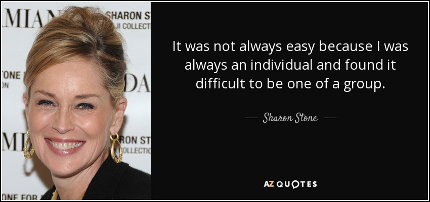 It was not always easy because I was always an individual and found it difficult to be one of a group. - Sharon Stone