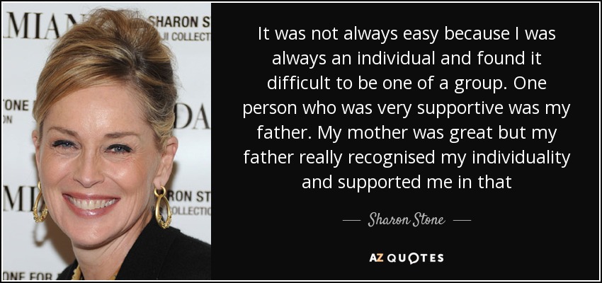 It was not always easy because I was always an individual and found it difficult to be one of a group. One person who was very supportive was my father. My mother was great but my father really recognised my individuality and supported me in that - Sharon Stone