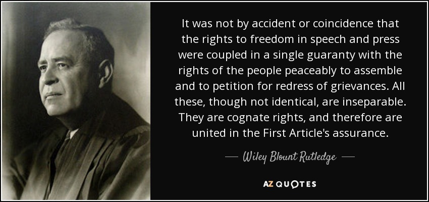 It was not by accident or coincidence that the rights to freedom in speech and press were coupled in a single guaranty with the rights of the people peaceably to assemble and to petition for redress of grievances. All these, though not identical, are inseparable. They are cognate rights, and therefore are united in the First Article's assurance. - Wiley Blount Rutledge