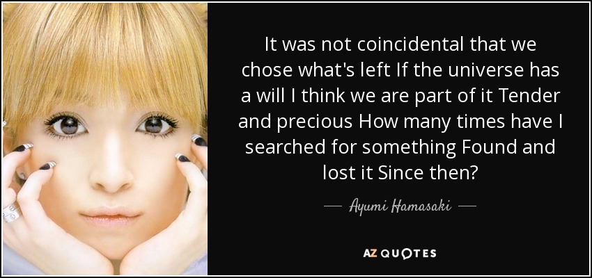 It was not coincidental that we chose what's left If the universe has a will I think we are part of it Tender and precious How many times have I searched for something Found and lost it Since then? - Ayumi Hamasaki