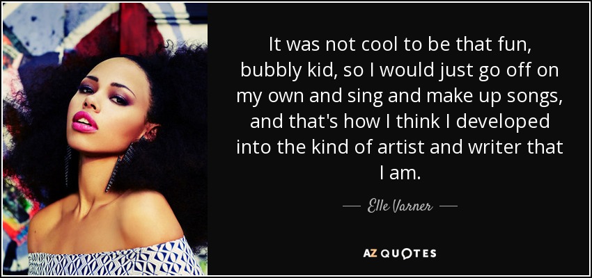 It was not cool to be that fun, bubbly kid, so I would just go off on my own and sing and make up songs, and that's how I think I developed into the kind of artist and writer that I am. - Elle Varner