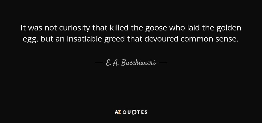 It was not curiosity that killed the goose who laid the golden egg, but an insatiable greed that devoured common sense. - E. A. Bucchianeri