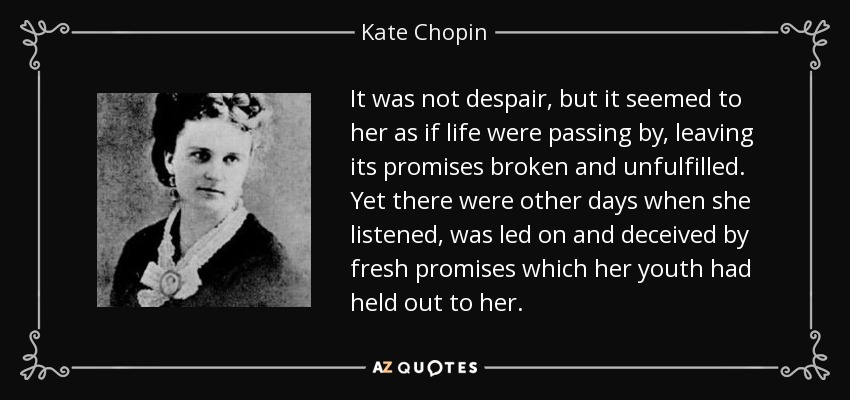 It was not despair, but it seemed to her as if life were passing by, leaving its promises broken and unfulfilled. Yet there were other days when she listened, was led on and deceived by fresh promises which her youth had held out to her. - Kate Chopin