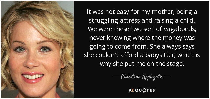 It was not easy for my mother, being a struggling actress and raising a child. We were these two sort of vagabonds, never knowing where the money was going to come from. She always says she couldn't afford a babysitter, which is why she put me on the stage. - Christina Applegate