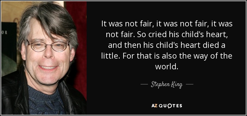 It was not fair, it was not fair, it was not fair. So cried his child's heart, and then his child's heart died a little. For that is also the way of the world. - Stephen King