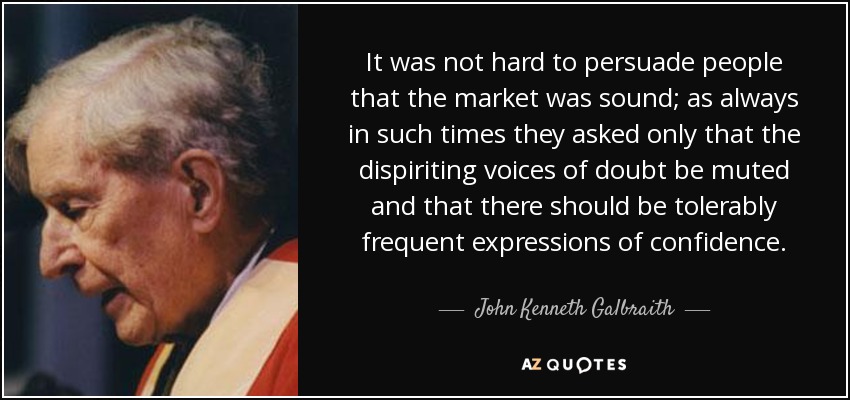 It was not hard to persuade people that the market was sound; as always in such times they asked only that the dispiriting voices of doubt be muted and that there should be tolerably frequent expressions of confidence. - John Kenneth Galbraith